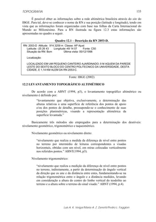 TOPOGRAFIA                                                                               133

       É possível obter as informações sobre a rede altimétrica brasileira através do site do
IBGE. Para tal, deve-se conhecer o nome da RN e sua posição (latitude e longitude), tendo em
vista que as informações foram organizadas com base nas folhas da Carta Internacional do
Mundo ao Milionésimo. Para a RN ilustrada na figura 12.3 estas informações são
apresentadas no quadro a seguir.

                          Quadro 12.1 – Descrição da RN 2053-D.
RN: 2053-D Altitude: 914.3259 m Classe: AP Ajust
  Latitude: -25 26 43   Longitude:-49 14 07       Fonte: C50
  Situação da RN: Bom           Última visita: 00/12/1998

   Localização:

   LOCALIZADO EM UM PEQUENO CANTEIRO AJARDINADO; 9 M AQUEM DA PAREDE
   LESTE DO SEXTO BLOCO DO CENTRO POLITECNICO DA UNIVERSIDADE, DESTA
   CIDADE, E 1,14 KM ALEM DA RN 2053-C.

                                     Fonte: IBGE (2002)

12.2 LEVANTAMENTO TOPOGRÁFICO ALTIMÉTRICO

       De acordo com a ABNT (1994, p3), o levantamento topográfico altimétrico ou
nivelamento é definido por:
           “levantamento que objetiva, exclusivamente, a determinação das
           alturas relativas a uma superfície de referência dos pontos de apoio
           e/ou dos pontos de detalhe, pressupondo-se o conhecimento de suas
           posições planimétricas, visando a representação altimétrica da
           superfície levantada.”

       Basicamente três métodos são empregados para a determinação dos desníveis:
nivelamento geométrico, trigonométrico e taqueométrico.

       Nivelamento geométrico ou nivelamento direto:

           “nivelamento que realiza a medida da diferença de nível entre pontos
           no terreno por intermédio de leituras correspondentes a visadas
           horizontais, obtidas com um nível, em miras colocadas verticalmente
           nos referidos pontos.” ABNT(1994, p3).

       Nivelamento trigonométrico:

           “nivelamento que realiza a medição da diferença de nível entre pontos
           no terreno, indiretamente, a partir da determinação do ângulo vertical
           da direção que os une e da distância entre estes, fundamentando-se na
           relação trigonométrica entre o ângulo e a distância medidos, levando
           em consideração a altura do centro do limbo vertical do teodolito ao
           terreno e a altura sobre o terreno do sinal visado.” ABNT (1994, p.4).




                                 Luis A. K. Veiga/Maria A. Z. Zanetti/Pedro L. Faggion
 