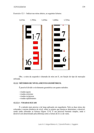 TOPOGRAFIA                                                                               139


Exercício 12.1 – Indicar nas miras abaixo, as seguintes leituras:


       1,615m         1,705m         1,658m         1,600m          1,725m




                        1.7                                         7


                .
               16                                                   6

        Obs.: a mira da esquerda é chamada de mira em E, em função do tipo de marcação
utilizada.

12.2.2 MÉTODOS DE NIVELAMENTO GEOMÉTRICO.

       É possível dividir o nivelamento geométrico em quatro métodos:

       - visadas iguais
       - visadas extremas
       - visadas recíprocas
       - visadas eqüidistantes

12.2.2.1 - VISADAS IGUAIS

       É o método mais preciso e de larga aplicação em engenharia. Nele as duas miras são
colocadas à mesma distância do nível, sobre os pontos que deseja-se determinar o desnível,
sendo então efetuadas as leituras (figura 12.9). É um processo bastante simples, onde o
desnível será determinado pela diferença entre a leitura de ré e a de vante.




                                 Luis A. K. Veiga/Maria A. Z. Zanetti/Pedro L. Faggion
 