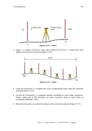 TOPOGRAFIA                                                                                142




                       Visada à mira              Visada à mira
            Ré         ré                         vante                  Vante




                                                                     B
                  A
                                   Figura 12.13 – Lance.

•   Seção: é a medida do desnível entre duas referências de nível e é obtida pela soma
    algébrica dos desníveis dos lances (figura 12.14).


                                              Seção




             RN

                                                                                   RN
                                   Figura 12.14 – Seção.


•   Linha de nivelamento: é o conjunto das seções compreendidas entres duas RN chamadas
    principais (figura 12.15).

•   Circuito de nivelamento: é a poligonal fechada constituída de várias linhas justapostas.
    Pontos nodais são as RN principais, às quais concorrem duas ou mais linhas de
    nivelamento (BRASIL, 1975).

•   Rede de nivelamento: é a malha formada por vários circuitos justapostos (figura 12.15).




                                Luis A. K. Veiga/Maria A. Z. Zanetti/Pedro L. Faggion
 