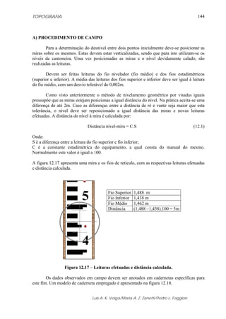 TOPOGRAFIA                                                                                   144



A) PROCEDIMENTO DE CAMPO

        Para a determinação do desnível entre dois pontos inicialmente deve-se posicionar as
miras sobre os mesmos. Estas devem estar verticalizadas, sendo que para isto utilizam-se os
níveis de cantoneira. Uma vez posicionadas as miras e o nível devidamente calado, são
realizadas as leituras.

       Devem ser feitas leituras do fio nivelador (fio médio) e dos fios estadimétricos
(superior e inferior). A média das leituras dos fios superior e inferior deve ser igual à leitura
do fio médio, com um desvio tolerável de 0,002m.

       Como visto anteriormente o método de nivelamento geométrico por visadas iguais
pressupõe que as miras estejam posicionas a igual distância do nível. Na prática aceita-se uma
diferença de até 2m. Caso as diferenças entre a distância de ré e vante seja maior que esta
tolerância, o nível deve ser reposicionado a igual distância das miras e novas leituras
efetuadas. A distância do nível à mira é calculada por:

                               Distância nível-mira = C.S                                 (12.1)

Onde:
S é a diferença entre a leitura do fio superior e fio inferior;
C é a constante estadimétrica do equipamento, a qual consta do manual do mesmo.
Normalmente este valor é igual a 100.

A figura 12.17 apresenta uma mira e os fios de retículo, com as respectivas leituras efetuadas
e distância calculada.




                           5              Fio Superior
                                          Fio Inferior
                                          Fio Médio
                                                         1,488 m
                                                         1,438 m
                                                         1,462 m
                                          Distância      (1,488 –1,438).100 = 5m




                            4
                  Figura 12.17 – Leituras efetuadas e distância calculada.

        Os dados observados em campo devem ser anotados em cadernetas específicas para
este fim. Um modelo de caderneta empregado é apresentado na figura 12.18.


                                 Luis A. K. Veiga/Maria A. Z. Zanetti/Pedro L. Faggion
 