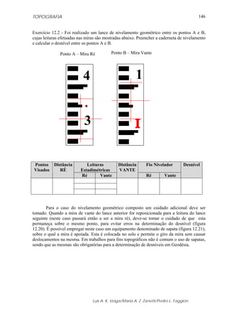 TOPOGRAFIA                                                                               146


Exercício 12.2 - Foi realizado um lance de nivelamento geométrico entre os pontos A e B,
cujas leituras efetuadas nas miras são mostradas abaixo. Preencher a caderneta de nivelamento
e calcular o desnível entre os pontos A e B.

              Ponto A – Mira Ré           Ponto B – Mira Vante




                           4                           1


                           3                           I

Pontos     Distância        Leituras          Distância      Fio Nivelador        Desnível
Visados       RÉ         Estadimétricas       VANTE
                         Ré       Vante                      Ré        Vante




       Para o caso do nivelamento geométrico composto um cuidado adicional deve ser
tomado. Quando a mira de vante do lance anterior for reposicionada para a leitura do lance
seguinte (neste caso passará então a ser a mira ré), deve-se tomar o cuidado de que esta
permaneça sobre o mesmo ponto, para evitar erros na determinação do desnível (figura
12.20). É possível empregar neste caso um equipamento denominado de sapata (figura 12.21),
sobre o qual a mira é apoiada. Esta é colocada no solo e permite o giro da mira sem causar
deslocamentos na mesma. Em trabalhos para fins topográficos não é comum o uso de sapatas,
sendo que as mesmas são obrigatórias para a determinação de desníveis em Geodésia.




                                Luis A. K. Veiga/Maria A. Z. Zanetti/Pedro L. Faggion
 