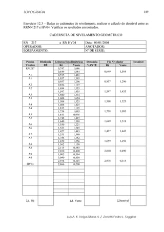 TOPOGRAFIA                                                                                     149


Exercício 12.3 – Dadas as cadernetas de nivelamento, realizar o cálculo do desnível entre as
RRNN 217 e HV04. Verificar os resultados encontrados.

                   CADERNETA DE NIVELAMENTO GEOMÉTRICO

RN 217                     a RN HV04              Data: 09/01/2004
OPERADOR:                                         ANOTADOR:
EQUIPAMENTO:                                      Nº DE SÉRIE:


 Pontos     Distância   Leituras Estadimétricas   Distância     Fio Nivelador       Desnível
 Visados       RÉ           Ré         Vante      VANTE        Ré         Vante
 RN 217                   0,747        1,686
                          0,649        1,584                  0,649      1,584
   A1                     0,555        1,481
   A1                     1,057        1,395
                          0,957        1,296                  0,957      1,296
   A2                     0,856        1,197
   A2                     1,694        1,535
                          1,597        1,435                  1,597      1,435
   A3                     1,500        1,334
   A3                     1,608        1,624
                          1,508        1,525                  1,508      1,525
   A4                     1,408        1,425
   A4                     1,835        1,195
                          1,738        1,095                  1,738      1,095
   A5                     1,641        0,995
   A5                     1,748        1,415
                          1,649        1,318                  1,649      1,318
   A6                     1,550        1,221
   A6                     1,523        1,545
                          1,427        1,443                  1,427      1,443
   A7                     1,331        1,340
   A7                     1,756        1,352
                          1,659        1,256                  1,659      1,256
   A8                     1,562        1,158
   A8                     2,115        0,585
                          2,010        0,490                  2,010      0,490
   A9                     1,905        0,394
   A9                     3,090        0,430
                          2,978        0,315                  2,978      0,315
  HV04                    2,866        0,200




 Σd. Ré                             Σd. Vante                          ΣDesnível




                                 Luis A. K. Veiga/Maria A. Z. Zanetti/Pedro L. Faggion
 