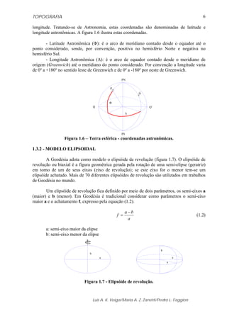 TOPOGRAFIA                                                                                   6

longitude. Tratando-se de Astronomia, estas coordenadas são denominadas de latitude e
longitude astronômicas. A figura 1.6 ilustra estas coordenadas.

        - Latitude Astronômica (Φ): é o arco de meridiano contado desde o equador até o
ponto considerado, sendo, por convenção, positiva no hemisfério Norte e negativa no
hemisfério Sul.
        - Longitude Astronômica (Λ): é o arco de equador contado desde o meridiano de
origem (Greenwich) até o meridiano do ponto considerado. Por convenção a longitude varia
de 0º a +180º no sentido leste de Greenwich e de 0º a -180º por oeste de Greenwich.

                                                  PN

                                           P
                                                            G


                                           Φ
                                  Q                              Q’

                                                     Λ




                                                  PS
                 Figura 1.6 – Terra esférica - coordenadas astronômicas.

1.3.2 - MODELO ELIPSOIDAL

        A Geodésia adota como modelo o elipsóide de revolução (figura 1.7). O elipsóide de
revolução ou biaxial é a figura geométrica gerada pela rotação de uma semi-elipse (geratriz)
em torno de um de seus eixos (eixo de revolução); se este eixo for o menor tem-se um
elipsóide achatado. Mais de 70 diferentes elipsóides de revolução são utilizados em trabalhos
de Geodésia no mundo.

       Um elipsóide de revolução fica definido por meio de dois parâmetros, os semi-eixos a
(maior) e b (menor). Em Geodésia é tradicional considerar como parâmetros o semi-eixo
maior a e o achatamento f, expresso pela equação (1.2).

                                                     a −b
                                               f =                                        (1.2)
                                                       a

       a: semi-eixo maior da elipse
       b: semi-eixo menor da elipse


                                                                       b
                              b
                                      a                                        a
                                                                           a




                           Figura 1.7 - Elipsóide de revolução.


                                  Luis A. K. Veiga/Maria A. Z. Zanetti/Pedro L. Faggion
 