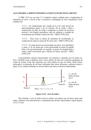 TOPOGRAFIA                                                                                   151


A1) CUIDADOS A SEREM TOMADOS NA EXECUÇÃO DO NIVELAMENTO

       A NBR 13133 no seu item 5.17 estabelece alguns cuidados para a implantação de
referências de nível, a fim de evitar a ocorrência e propagação de erros sistemáticos. Estes
cuidados são:

           “5.17.1 - Os comprimentos das visadas de ré e de vante devem ser
           aproximadamente iguais e de, no máximo, 80 m, sendo o ideal o
           comprimento de 60m, de modo a compensar os efeitos da curvatura
           terrestre e da refração atmosférica, além de melhorar a exatidão do
           levantamento por facilitar a leitura da mira.” ABNT (1994, p10).

           “5.17.2 - Para evitar os efeitos do fenômeno de reverberação, as
           visadas devem situar-se acima de 50 cm do solo.” ABNT (1994, p10).

           “5.17.3 - As miras devem ser posicionadas aos pares, com alternância
           a vante e a ré, de modo que a mira posicionada no ponto de partida
           (lida a ré) seja posicionada, em seguida, no ponto de chegada (lida a
           vante), sendo conveniente que o número de lances seja par.” ABNT
           (1994, p10).

        O procedimento descrito anteriormente visa eliminar o chamado erro de índice (i).
Este é definido como a distância entre a base inferior da mira até a primeira graduação da
escala da mesma. Cada mira apresenta um valor próprio de erro de índice. Desta forma,
realizando o nivelamento de um lance utilizando duas miras diferentes, conforme mostra a
figura 12.22, estarão embutidos os erro de índices das miras no desnível determinado.


                                                                            iA : erro de
                                                                            índice da mira
             LR                                                     LV
                                                                            em A
                                                                      iB
             iA                                                             iB : erro de
                                                              Ponto B       índice da mira
                                                                            em B
              Ponto A        ΔHAB = LR + iA - LV + iB

                               Figura 12.22 – Erro de índice.

       Para eliminar o erro de índice deve-se realizar um número par de lances para cada
seção, conforme visto anteriormente. A explicação para tal fato é apresentada a seguir (figuras
12.23 e 12.24).




                                 Luis A. K. Veiga/Maria A. Z. Zanetti/Pedro L. Faggion
 