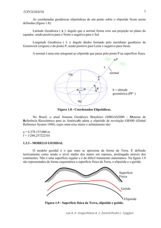 TOPOGRAFIA                                                                                  7

       As coordenadas geodésicas elipsóidicas de um ponto sobre o elipsóide ficam assim
definidas (figura 1.8):

      Latitude Geodésica ( φ ): ângulo que a normal forma com sua projeção no plano do
equador, sendo positiva para o Norte e negativa para o Sul.

      Longitude Geodésica ( λ ): ângulo diedro formado pelo meridiano geodésico de
Greenwich (origem) e do ponto P, sendo positivo para Leste e negativo para Oeste.

       A normal é uma reta ortogonal ao elipsóide que passa pelo ponto P na superfície física.
                                                                       P


                                                              h

                                  G                               normal
                                                         P’



                                                        φ           h = altitude
                                          λ                         geométrica (PP’ )

                                          Q


                          Figura 1.8 - Coordenadas Elipsóidicas.

       No Brasil, o atual Sistema Geodésico Brasileiro (SIRGAS2000 - SIstema de
Referência Geocêntrico para as AméricaS) adota o elipsóide de revolução GRS80 (Global
Reference System 1980), cujos semi-eixo maior e achatamento são:

a = 6.378.137,000 m
f = 1/298,257222101

1.3.3 - MODELO GEOIDAL

       O modelo geoidal é o que mais se aproxima da forma da Terra. É definido
teoricamente como sendo o nível médio dos mares em repouso, prolongado através dos
continentes. Não é uma superfície regular e é de difícil tratamento matemático. Na figura 1.9
são representados de forma esquemática a superfície física da Terra, o elipsóide e o geóide.


                                                                           Superfície
                                                                           Física


                                                                            Geóide


                                                                               Elipsóide
                Figura 1.9 - Superfície física da Terra, elipsóide e geóide.


                                Luis A. K. Veiga/Maria A. Z. Zanetti/Pedro L. Faggion
 