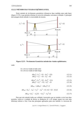 TOPOGRAFIA                                                                                       160

12.2.2.3 MÉTODO DAS VISADAS EQÜIDISTANTES.

        Neste método de nivelamento geométrico efetuam-se duas medidas para cada lance
(figura 12.33), o que permite eliminar os erros de colimação, curvatura e refração. A principal
desvantagem deste método é a morosidade do mesmo.



            LAI + E1                                                            LBI + E2


                                                                           Ponto B
                       Ponto A           I
                                 d1                        d2




              LAII +                                                            LBII + E1



                                                                           Ponto B
                                                                II
                       Ponto A
                                              d2                      d1


        Figura 12.33 – Nivelamento Geométrico método das visadas eqüidistantes.

onde:

              E1: erro na visada no lado curto
              E2: erro na visada no lado longo

                                      ΔHABI = LAI + E1 – (LBI + E2)                           (12.11)
                                      ΔHABI = LAI + E1 – LBI - E2                             (12.12)

                                  ΔHABII = LAII + E2 – (LBII + E1)                            (12.13)
                                   ΔHABII = LAII + E2 – LBII - E1                             (12.14)

                                 ΔHAB = (ΔHABI + ΔHABII ) /2                                  (12.15)

                ΔHAB = (LAI – LBI + LAII – LBII + E1- E2 + E2 – E1)/2                         (12.16)

                       ΔHAB = (LAI – LBI)/2 + (LAII – LBII )/2                                (12.17)

       Para que este método tenha sua validade é necessário que ao instalar o nível nas duas
posições, tome-se o cuidado de deixar as distâncias d1 e d2 sempre iguais (ou com uma
diferença inferior a 2m). Uma das principais aplicações para este método é a travessia de

                                      Luis A. K. Veiga/Maria A. Z. Zanetti/Pedro L. Faggion
 