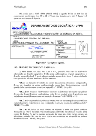TOPOGRAFIA                                                                                  171


         De acordo com a NBR 10068 (ABNT 1987) a legenda deverá ter 178 mm de
  comprimento nos formatos A4, A3 e A2 e 175mm nos formatos A1 e A0. A figura 13.9
  apresenta um exemplo de legenda.



                       DEPARTAMENTO DE GEOMÁTICA - UFPR

OBRA/LEVANTAMENTO
 LEVANTAMENTO PLANIALTIMÉTRICO DO SETOR DE CIÊNCIAS DA TERRA
CLIENTE
 UNIVERSIDADE FEDERAL DO PARANÁ
 LOCAL                                                   ESCALA                      FOLHA
CENTRO POLITÉCNICO S/N – CURITIBA - PR                    INDICADA
RESPONSÁVEIS                                            REVISÃO
 É                           FSilva                       1º - 09/01/2004
                                                        DESENHO
                      FULANO DA SILVA                     Beltrano
                                                                                          folha única
                         ENG. CARTÓGRAFO               DATA
                         CREA 00000 -00                    09/01/2004


                              Figura 13.9 – Exemplo de legenda.

  13.3 - DESENHO TOPOGRÁFICO E NBR13133

         A NBR 13133, nos seus itens 5.23 e 5.24, apresenta uma série de normativas
  relacionadas ao desenho topográfico, dividas entre a elaboração do original topográfico e o
  desenho topográfico final. A seguir são apresentados alguns destes itens. O número indicado
  entre parênteses refere-se ao número do item na norma.

         “(5.23) Os elementos levantados no campo, devidamente calculados e compensados,
  devem ser lançados na escala predeterminada, numa base dimensionalmente estável
  quadriculada, constituindo-se no original topográfico.” ABNT(1994, p.11).

         “(5.23.2) Os processos e instrumentos utilizados na elaboração do original topográfico
  devem estar de acordo com a escala adotada e não devem conduzir erros de graficismo que
  prejudiquem a exatidão conseguida nas operações de campo.” ABNT(1994, p.11).

         “(5.23.6) O lançamento dos pontos de detalhe pode ser realizado por suas coordenadas
  planorretangulares ou por meio de suas coordenadas polares, no sistema topográfico adotado.”
  ABNT(1994, p.11).

         “(5.23.8) As curvas de nível devem ser traçadas a partir dos pontos notáveis
  definidores do relevo, passando pelas interpolações controladas nas altitudes ou cotas entre
  pontos de detalhe. As curvas-mestras, espaçadas de cinco em cinco curvas, devem ser
  reforçadas e cotadas. No caso de haver poucas curvas-mestras, as intermediárias também
  devem ser cotadas.” ABNT(1994, p.11).



                                  Luis A. K. Veiga/Maria A. Z. Zanetti/Pedro L. Faggion
 