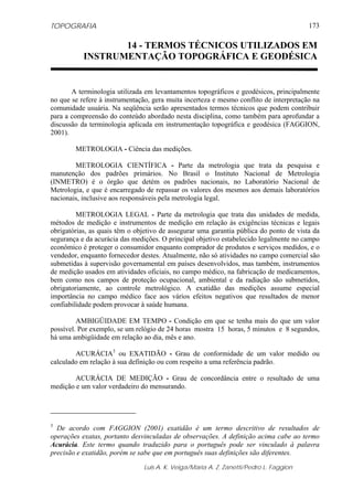 TOPOGRAFIA                                                                              173

                  14 - TERMOS TÉCNICOS UTILIZADOS EM
           INSTRUMENTAÇÃO TOPOGRÁFICA E GEODÉSICA


       A terminologia utilizada em levantamentos topográficos e geodésicos, principalmente
no que se refere à instrumentação, gera muita incerteza e mesmo conflito de interpretação na
comunidade usuária. Na seqüência serão apresentados termos técnicos que podem contribuir
para a compreensão do conteúdo abordado nesta disciplina, como também para aprofundar a
discussão da terminologia aplicada em instrumentação topográfica e geodésica (FAGGION,
2001).

        METROLOGIA - Ciência das medições.

        METROLOGIA CIENTÍFICA - Parte da metrologia que trata da pesquisa e
manutenção dos padrões primários. No Brasil o Instituto Nacional de Metrologia
(INMETRO) é o órgão que detém os padrões nacionais, no Laboratório Nacional de
Metrologia, e que é encarregado de repassar os valores dos mesmos aos demais laboratórios
nacionais, inclusive aos responsáveis pela metrologia legal.

         METROLOGIA LEGAL - Parte da metrologia que trata das unidades de medida,
métodos de medição e instrumentos de medição em relação às exigências técnicas e legais
obrigatórias, as quais têm o objetivo de assegurar uma garantia pública do ponto de vista da
segurança e da acurácia das medições. O principal objetivo estabelecido legalmente no campo
econômico é proteger o consumidor enquanto comprador de produtos e serviços medidos, e o
vendedor, enquanto fornecedor destes. Atualmente, não só atividades no campo comercial são
submetidas à supervisão governamental em países desenvolvidos, mas também, instrumentos
de medição usados em atividades oficiais, no campo médico, na fabricação de medicamentos,
bem como nos campos de proteção ocupacional, ambiental e da radiação são submetidos,
obrigatoriamente, ao controle metrológico. A exatidão das medições assume especial
importância no campo médico face aos vários efeitos negativos que resultados de menor
confiabilidade podem provocar à saúde humana.

         AMBIGÜIDADE EM TEMPO - Condição em que se tenha mais do que um valor
possível. Por exemplo, se um relógio de 24 horas mostra 15 horas, 5 minutos e 8 segundos,
há uma ambigüidade em relação ao dia, mês e ano.

        ACURÁCIA3 ou EXATIDÃO - Grau de conformidade de um valor medido ou
calculado em relação à sua definição ou com respeito a uma referência padrão.

        ACURÁCIA DE MEDIÇÃO - Grau de concordância entre o resultado de uma
medição e um valor verdadeiro do mensurando.




3
  De acordo com FAGGION (2001) exatidão é um termo descritivo de resultados de
operações exatas, portanto desvinculadas de observações. A definição acima cabe ao termo
Acurácia. Este termo quando traduzido para o português pode ser vinculado à palavra
precisão e exatidão, porém se sabe que em português suas definições são diferentes.

                               Luis A. K. Veiga/Maria A. Z. Zanetti/Pedro L. Faggion
 