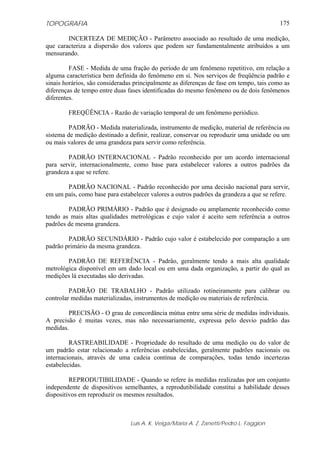 TOPOGRAFIA                                                                               175

        INCERTEZA DE MEDIÇÃO - Parâmetro associado ao resultado de uma medição,
que caracteriza a dispersão dos valores que podem ser fundamentalmente atribuídos a um
mensurando.

         FASE - Medida de uma fração do período de um fenômeno repetitivo, em relação a
alguma característica bem definida do fenômeno em si. Nos serviços de freqüência padrão e
sinais horários, são consideradas principalmente as diferenças de fase em tempo, tais como as
diferenças de tempo entre duas fases identificadas do mesmo fenômeno ou de dois fenômenos
diferentes.

        FREQÜÊNCIA - Razão de variação temporal de um fenômeno periódico.

         PADRÃO - Medida materializada, instrumento de medição, material de referência ou
sistema de medição destinado a definir, realizar, conservar ou reproduzir uma unidade ou um
ou mais valores de uma grandeza para servir como referência.

        PADRÃO INTERNACIONAL - Padrão reconhecido por um acordo internacional
para servir, internacionalmente, como base para estabelecer valores a outros padrões da
grandeza a que se refere.

       PADRÃO NACIONAL - Padrão reconhecido por uma decisão nacional para servir,
em um país, como base para estabelecer valores a outros padrões da grandeza a que se refere.

        PADRÃO PRIMÁRIO - Padrão que é designado ou amplamente reconhecido como
tendo as mais altas qualidades metrológicas e cujo valor é aceito sem referência a outros
padrões de mesma grandeza.

        PADRÃO SECUNDÁRIO - Padrão cujo valor é estabelecido por comparação a um
padrão primário da mesma grandeza.

        PADRÃO DE REFERÊNCIA - Padrão, geralmente tendo a mais alta qualidade
metrológica disponível em um dado local ou em uma dada organização, a partir do qual as
medições lá executadas são derivadas.

         PADRÃO DE TRABALHO - Padrão utilizado rotineiramente para calibrar ou
controlar medidas materializadas, instrumentos de medição ou materiais de referência.

        PRECISÃO - O grau de concordância mútua entre uma série de medidas individuais.
A precisão é muitas vezes, mas não necessariamente, expressa pelo desvio padrão das
medidas.

         RASTREABILIDADE - Propriedade do resultado de uma medição ou do valor de
um padrão estar relacionado a referências estabelecidas, geralmente padrões nacionais ou
internacionais, através de uma cadeia contínua de comparações, todas tendo incertezas
estabelecidas.

         REPRODUTIBILIDADE - Quando se refere às medidas realizadas por um conjunto
independente de dispositivos semelhantes, a reprodutibilidade constitui a habilidade desses
dispositivos em reproduzir os mesmos resultados.



                                Luis A. K. Veiga/Maria A. Z. Zanetti/Pedro L. Faggion
 