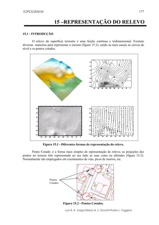 TOPOGRAFIA                                                                             177


                       15 –REPRESENTAÇÃO DO RELEVO

15.1 - INTRODUÇÃO

        O relevo da superfície terrestre é uma feição contínua e tridimensional. Existem
diversas maneiras para representar o mesmo (figura 15.1), sendo as mais usuais as curvas de
nível e os pontos cotados.




               Figura 15.1 - Diferentes formas de representação do relevo.

       Ponto Cotado: é a forma mais simples de representação do relevo; as projeções dos
pontos no terreno têm representado ao seu lado as suas cotas ou altitudes (figura 15.2).
Normalmente são empregados em cruzamentos de vias, picos de morros, etc.




                    Pontos
                    Cotados




                              Figura 15.2 - Pontos Cotados.

                               Luis A. K. Veiga/Maria A. Z. Zanetti/Pedro L. Faggion
 