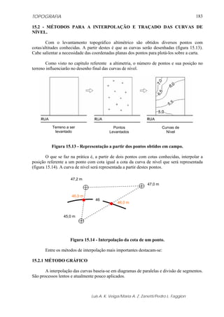 TOPOGRAFIA                                                                               183

15.2 - MÉTODOS PARA A INTERPOLAÇÃO E TRAÇADO DAS CURVAS DE
NÍVEL.

        Com o levantamento topográfico altimétrico são obtidos diversos pontos com
cotas/altitudes conhecidas. A partir destes é que as curvas serão desenhadas (figura 15.13).
Cabe salientar a necessidade das coordenadas planas dos pontos para plotá-los sobre a carta.

       Como visto no capítulo referente a altimetria, o número de pontos e sua posição no
terreno influenciarão no desenho final das curvas de nível.




           Terreno a ser                    Pontos                      Curvas de
            levantado                     Levantados                      Nível


          Figura 15.13 - Representação a partir dos pontos obtidos em campo.

        O que se faz na prática é, a partir de dois pontos com cotas conhecidas, interpolar a
posição referente a um ponto com cota igual a cota da curva de nível que será representada
(figura 15.14). A curva de nível será representada a partir destes pontos.

                     47,2 m
                                                               47,0 m


                      46,0 m
                                  46
                                              46,0 m


                 45,0 m




                     Figura 15.14 - Interpolação da cota de um ponto.

       Entre os métodos de interpolação mais importantes destacam-se:

15.2.1 MÉTODO GRÁFICO

       A interpolação das curvas baseia-se em diagramas de paralelas e divisão de segmentos.
São processos lentos e atualmente pouco aplicados.



                                Luis A. K. Veiga/Maria A. Z. Zanetti/Pedro L. Faggion
 