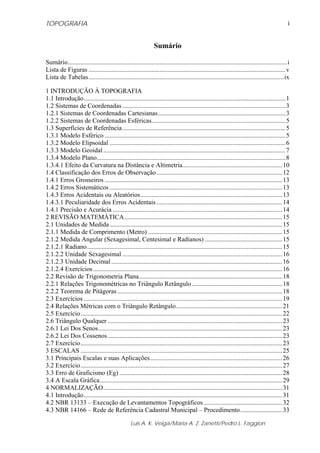 TOPOGRAFIA                                                                                                                                     i


                                                               Sumário

Sumário........................................................................................................................................i
Lista de Figuras .......................................................................................................................... v
Lista de Tabelas .........................................................................................................................ix

1 INTRODUÇÃO À TOPOGRAFIA
1.1 Introdução............................................................................................................................. 1
1.2 Sistemas de Coordenadas ..................................................................................................... 3
1.2.1 Sistemas de Coordenadas Cartesianas............................................................................... 3
1.2.2 Sistemas de Coordenadas Esféricas................................................................................... 5
1.3 Superfícies de Referência ..................................................................................................... 5
1.3.1 Modelo Esférico ................................................................................................................ 5
1.3.2 Modelo Elipsoidal ............................................................................................................. 6
1.3.3 Modelo Geoidal ................................................................................................................. 7
1.3.4 Modelo Plano..................................................................................................................... 8
1.3.4.1 Efeito da Curvatura na Distância e Altimetria.............................................................. 10
1.4 Classificação dos Erros de Observação .............................................................................. 12
1.4.1 Erros Grosseiros .............................................................................................................. 13
1.4.2 Erros Sistemáticos ........................................................................................................... 13
1.4.3 Erros Acidentais ou Aleatórios........................................................................................ 13
1.4.3.1 Peculiaridade dos Erros Acidentais .............................................................................. 14
1.4.1 Precisão e Acurácia ......................................................................................................... 14
2 REVISÃO MATEMÁTICA.................................................................................................. 15
2.1 Unidades de Medida ........................................................................................................... 15
2.1.1 Medida de Comprimento (Metro) ................................................................................... 15
2.1.2 Medida Angular (Sexagesimal, Centesimal e Radianos) ................................................ 15
2.1.2.1 Radiano......................................................................................................................... 15
2.1.2.2 Unidade Sexagesimal ................................................................................................... 16
2.1.2.3 Unidade Decimal .......................................................................................................... 16
2.1.2.4 Exercícios ..................................................................................................................... 16
2.2 Revisão de Trigonometria Plana......................................................................................... 18
2.2.1 Relações Trigonométricas no Triângulo Retângulo ........................................................ 18
2.2.2 Teorema de Pitágoras ...................................................................................................... 18
2.3 Exercícios ........................................................................................................................... 19
2.4 Relações Métricas com o Triângulo Retângulo.................................................................. 21
2.5 Exercício............................................................................................................................. 22
2.6 Triângulo Qualquer ............................................................................................................ 23
2.6.1 Lei Dos Senos.................................................................................................................. 23
2.6.2 Lei Dos Cossenos ............................................................................................................ 23
2.7 Exercício............................................................................................................................. 23
3 ESCALAS ............................................................................................................................. 25
3.1 Principais Escalas e suas Aplicações.................................................................................. 26
3.2 Exercício............................................................................................................................. 27
3.3 Erro de Graficismo (Eg) ..................................................................................................... 28
3.4 A Escala Gráfica................................................................................................................. 29
4 NORMALIZAÇÃO............................................................................................................... 31
4.1 Introdução........................................................................................................................... 31
4.2 NBR 13133 – Execução de Levantamentos Topográficos................................................. 32
4.3 NBR 14166 – Rede de Referência Cadastral Municipal – Procedimento.......................... 33

                                                  Luis A. K. Veiga/Maria A. Z. Zanetti/Pedro L. Faggion
 