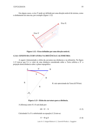 TOPOGRAFIA                                                                                      10


        Em alguns casos, o eixo Y pode ser definido por uma direção notável do terreno, como
o alinhamento de uma rua, por exemplo (figura 1.12).



                                                                       Eixo X




                             Eixo Y




                  Figura 1.12 - Eixos definidos por uma direção notável.

1.3.4.1- EFEITO DA CURVATURA NA DISTÂNCIA E ALTIMETRIA

       A seguir é demonstrado o efeito da curvatura nas distâncias e na altimetria. Na figura
1.13 tem-se que S é o valor de uma distância considerada sobre a Terra esférica e S´ a
projeção desta distância sobre o plano topográfico.

                  A                S’                   B

                               S

                                                B

              R                                             R: raio aproximado da Terra (6370 km)
                                      R


                      θ



                      Figura 1.13 - Efeito da curvatura para a distância.

       A diferença entre S´e S será dada por:

                                        ΔS = S´ – S                                           (1.3)

       Calculando S e S´e substituindo na equação (1.3) tem-se:

                                          S’ = R tg θ                                         (1.4)
                                   Luis A. K. Veiga/Maria A. Z. Zanetti/Pedro L. Faggion
 