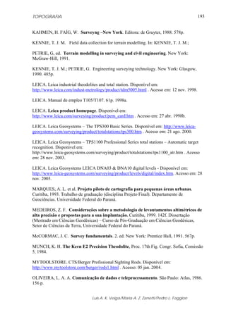 TOPOGRAFIA                                                                              193


KAHMEN, H. FAÍG, W. Surveyng –New York. Editora: de Gruyter, 1988. 578p.

KENNIE, T. J. M. Field data collection for terrain modelling. In: KENNIE, T. J. M.;

PETRIE, G, ed. Terrain modelling in surveying and civil engineering. New York:
McGraw-Hill, 1991.

KENNIE, T. J. M.; PETRIE, G. Engineering surveying technology. New York: Glasgow,
1990. 485p.

LEICA. Leica industrial theodolites and total station. Disponível em:
http://www.leica.com/indust-metrology/product/tdm5005.html . Acesso em: 12 nov. 1998.

LEICA. Manual de empleo T105/T107. 61p. 1998a.

LEICA. Leica product homepage. Disponível em:
http://www.leica.com/surveying/product/pem_card.htm . Acesso em: 27 abr. 1998b.

LEICA. Leica Geosystems – The TPS300 Basic Series. Disponível em: http://www.leica-
geosystems.com/surveying/product/totalstations/tps300.htm . Acesso em: 21 ago. 2000.

LEICA. Leica Geosystems – TPS1100 Professional Series total stations – Automatic target
recognition. Disponível em:
http://www.leica-geosystems.com/surveying/product/totalstations/tps1100_atr.htm . Acesso
em: 28 nov. 2003.

LEICA. Leica Geosystems LEICA DNA03 & DNA10 digital levels - Disponível em:
http://www.leica-geosystems.com/surveying/product/levels/digital/index.htm. Acesso em: 28
nov. 2003.

MARQUES, A. L. et al. Projeto piloto de cartografia para pequenas áreas urbanas.
Curitiba, 1993. Trabalho de graduação (disciplina Projeto Final). Departamento de
Geociências. Universidade Federal do Paraná.

MEDEIROS, Z. F. Considerações sobre a metodologia de levantamentos altimétricos de
alta precisão e propostas para a sua implantação. Curitiba, 1999. 142f. Dissertação
(Mestrado em Ciências Geodésicas) – Curso de Pós-Graduação em Ciências Geodésicas,
Setor de Ciências da Terra, Universidade Federal do Paraná.

McCORMAC, J. C. Survey fundamentals. 2. ed. New York: Prentice Hall, 1991. 567p.

MUNCH, K. H. The Kern E2 Precision Theodolite, Proc. 17th Fig. Congr. Sofia, Comissão
5, 1984.

MYTOOLSTORE. CTS/Berger Profissional Sighting Rods. Disponível em:
http://www.mytoolstore.com/berger/rods1.html . Acesso: 05 jan. 2004.

OLIVEIRA, L. A. A. Comunicação de dados e teleprocessamento. São Paulo: Atlas, 1986.
156 p.


                               Luis A. K. Veiga/Maria A. Z. Zanetti/Pedro L. Faggion
 