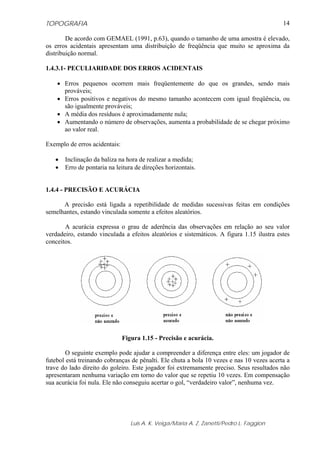 TOPOGRAFIA                                                                                 14

        De acordo com GEMAEL (1991, p.63), quando o tamanho de uma amostra é elevado,
os erros acidentais apresentam uma distribuição de freqüência que muito se aproxima da
distribuição normal.

1.4.3.1- PECULIARIDADE DOS ERROS ACIDENTAIS

    • Erros pequenos ocorrem mais freqüentemente do que os grandes, sendo mais
      prováveis;
    • Erros positivos e negativos do mesmo tamanho acontecem com igual freqüência, ou
      são igualmente prováveis;
    • A média dos resíduos é aproximadamente nula;
    • Aumentando o número de observações, aumenta a probabilidade de se chegar próximo
      ao valor real.

Exemplo de erros acidentais:

   •   Inclinação da baliza na hora de realizar a medida;
   •   Erro de pontaria na leitura de direções horizontais.


1.4.4 - PRECISÃO E ACURÁCIA

      A precisão está ligada a repetibilidade de medidas sucessivas feitas em condições
semelhantes, estando vinculada somente a efeitos aleatórios.

       A acurácia expressa o grau de aderência das observações em relação ao seu valor
verdadeiro, estando vinculada a efeitos aleatórios e sistemáticos. A figura 1.15 ilustra estes
conceitos.




                               Figura 1.15 - Precisão e acurácia.

        O seguinte exemplo pode ajudar a compreender a diferença entre eles: um jogador de
futebol está treinando cobranças de pênalti. Ele chuta a bola 10 vezes e nas 10 vezes acerta a
trave do lado direito do goleiro. Este jogador foi extremamente preciso. Seus resultados não
apresentaram nenhuma variação em torno do valor que se repetiu 10 vezes. Em compensação
sua acurácia foi nula. Ele não conseguiu acertar o gol, “verdadeiro valor”, nenhuma vez.




                                  Luis A. K. Veiga/Maria A. Z. Zanetti/Pedro L. Faggion
 