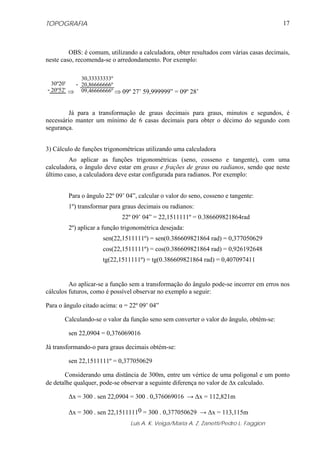 TOPOGRAFIA                                                                               17



         OBS: é comum, utilizando a calculadora, obter resultados com várias casas decimais,
neste caso, recomenda-se o arredondamento. Por exemplo:

            30,33333333º
  30º20'  - 20,86666666º
- 20º52' ⇒ 09,46666666º ⇒ 09º 27’ 59,999999” = 09º 28’


         Já para a transformação de graus decimais para graus, minutos e segundos, é
necessário manter um mínimo de 6 casas decimais para obter o décimo do segundo com
segurança.


3) Cálculo de funções trigonométricas utilizando uma calculadora
         Ao aplicar as funções trigonométricas (seno, cosseno e tangente), com uma
calculadora, o ângulo deve estar em graus e frações de graus ou radianos, sendo que neste
último caso, a calculadora deve estar configurada para radianos. Por exemplo:


        Para o ângulo 22º 09’ 04”, calcular o valor do seno, cosseno e tangente:
        1º) transformar para graus decimais ou radianos:
                            22º 09’ 04” = 22,1511111º = 0.386609821864rad
        2º) aplicar a função trigonométrica desejada:
                     sen(22,1511111º) = sen(0.386609821864 rad) = 0,377050629
                     cos(22,1511111º) = cos(0.386609821864 rad) = 0,926192648
                     tg(22,1511111º) = tg(0.386609821864 rad) = 0,407097411


         Ao aplicar-se a função sem a transformação do ângulo pode-se incorrer em erros nos
cálculos futuros, como é possível observar no exemplo a seguir:

Para o ângulo citado acima: α = 22º 09’ 04”

       Calculando-se o valor da função seno sem converter o valor do ângulo, obtém-se:

        sen 22,0904 = 0,376069016

Já transformando-o para graus decimais obtém-se:

        sen 22,1511111º = 0,377050629

       Considerando uma distância de 300m, entre um vértice de uma poligonal e um ponto
de detalhe qualquer, pode-se observar a seguinte diferença no valor de Δx calculado.

        Δx = 300 . sen 22,0904 = 300 . 0,376069016 → Δx = 112,821m

        Δx = 300 . sen 22,15111110 = 300 . 0,377050629 → Δx = 113,115m
                                Luis A. K. Veiga/Maria A. Z. Zanetti/Pedro L. Faggion
 