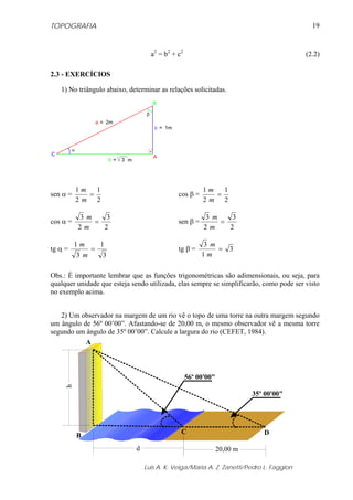 TOPOGRAFIA                                                                                             19



                                                 a2 = b2 + c2                                        (2.2)

2.3 - EXERCÍCIOS

    1) No triângulo abaixo, determinar as relações solicitadas.
                                                 B

                                             β
                        a = 2m
                                                  c = 1m



          α
C                                                A
                              b=   3 m




              1m   1                                                  1m   1
sen α =          =                                         cos β =       =
              2m 2                                                    2m 2

              3 m    3                                                3 m    3
cos α =           =                                        sen β =        =
              2m    2                                                 2m    2

          1m             1                                           3 m
tg α =             =                                      tg β =        =       3
              3 m         3                                          1m

Obs.: É importante lembrar que as funções trigonométricas são adimensionais, ou seja, para
qualquer unidade que esteja sendo utilizada, elas sempre se simplificarão, como pode ser visto
no exemplo acima.


   2) Um observador na margem de um rio vê o topo de uma torre na outra margem segundo
um ângulo de 56º 00’00”. Afastando-se de 20,00 m, o mesmo observador vê a mesma torre
segundo um ângulo de 35º 00’00”. Calcule a largura do rio (CEFET, 1984).
           A



                                                                56º 00'00"
     h




                                                                                       35º 00'00"




                                                            C                             D
              B
                                         d                                   20,00 m

                                             Luis A. K. Veiga/Maria A. Z. Zanetti/Pedro L. Faggion
 