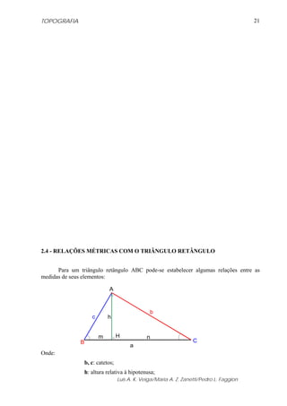TOPOGRAFIA                                                                                 21




2.4 - RELAÇÕES MÉTRICAS COM O TRIÂNGULO RETÂNGULO


      Para um triângulo retângulo ABC pode-se estabelecer algumas relações entre as
medidas de seus elementos:

                             A



                                                 b
                     c       h


                         m         H            n
              B                                                     C
                                        a
Onde:
                  b, c: catetos;
                  h: altura relativa à hipotenusa;
                                   Luis A. K. Veiga/Maria A. Z. Zanetti/Pedro L. Faggion
 