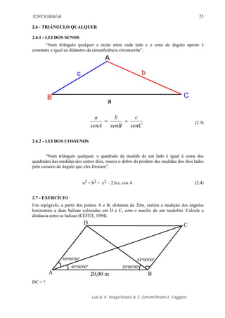 TOPOGRAFIA                                                                                23

2.6 - TRIÂNGULO QUALQUER

2.6.1 - LEI DOS SENOS
       “Num triângulo qualquer a razão entre cada lado e o seno do ângulo oposto é
constante e igual ao diâmetro da circunferência circunscrita”.
                                        A

                       c                                     b


         B                                                                         C
                                         a

                                  a    b      c
                                    =     =                                             (2.3)
                                senA senB   senC

2.6.2 - LEI DOS COSSENOS


       “Num triângulo qualquer, o quadrado da medida de um lado é igual à soma dos
quadrados das medidas dos outros dois, menos o dobro do produto das medidas dos dois lados
pelo cosseno do ângulo que eles formam”.


                            a2 = b2 + c2 – 2.b.c. cos A                                 (2.4)


2.7 - EXERCÍCIO
Um topógrafo, a partir dos pontos A e B, distantes de 20m, realiza a medição dos ângulos
horizontais a duas balizas colocadas em D e C, com o auxílio de um teodolito. Calcule a
distância entre as balizas (CEFET, 1984).
                            D                                                      C




                60º00'00"                                 85º00'00"
                    40º00'00"                    30º00'00"
         A                      20,00 m                          B
DC = ?


                                Luis A. K. Veiga/Maria A. Z. Zanetti/Pedro L. Faggion
 