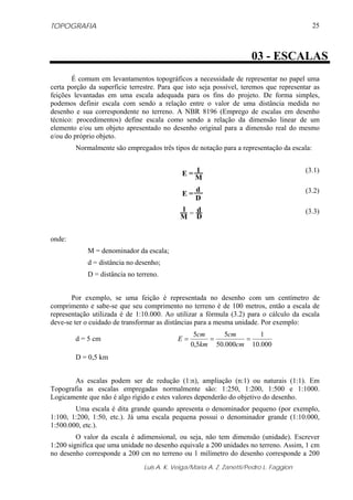 TOPOGRAFIA                                                                                 25



                                                                      03 - ESCALAS
       É comum em levantamentos topográficos a necessidade de representar no papel uma
certa porção da superfície terrestre. Para que isto seja possível, teremos que representar as
feições levantadas em uma escala adequada para os fins do projeto. De forma simples,
podemos definir escala com sendo a relação entre o valor de uma distância medida no
desenho e sua correspondente no terreno. A NBR 8196 (Emprego de escalas em desenho
técnico: procedimentos) define escala como sendo a relação da dimensão linear de um
elemento e/ou um objeto apresentado no desenho original para a dimensão real do mesmo
e/ou do próprio objeto.
        Normalmente são empregados três tipos de notação para a representação da escala:


                                             E= 1                                       (3.1)
                                                M
                                                  d                                     (3.2)
                                             E=
                                                  D
                                            1 d                                         (3.3)
                                            M=D

onde:
            M = denominador da escala;
            d = distância no desenho;
            D = distância no terreno.


       Por exemplo, se uma feição é representada no desenho com um centímetro de
comprimento e sabe-se que seu comprimento no terreno é de 100 metros, então a escala de
representação utilizada é de 1:10.000. Ao utilizar a fórmula (3.2) para o cálculo da escala
deve-se ter o cuidado de transformar as distâncias para a mesma unidade. Por exemplo:
                                                  5cm     5cm      1
        d = 5 cm                            E=        =        =
                                                 0,5km 50.000cm 10.000
        D = 0,5 km


       As escalas podem ser de redução (1:n), ampliação (n:1) ou naturais (1:1). Em
Topografia as escalas empregadas normalmente são: 1:250, 1:200, 1:500 e 1:1000.
Logicamente que não é algo rígido e estes valores dependerão do objetivo do desenho.
        Uma escala é dita grande quando apresenta o denominador pequeno (por exemplo,
1:100, 1:200, 1:50, etc.). Já uma escala pequena possui o denominador grande (1:10.000,
1:500.000, etc.).
         O valor da escala é adimensional, ou seja, não tem dimensão (unidade). Escrever
1:200 significa que uma unidade no desenho equivale a 200 unidades no terreno. Assim, 1 cm
no desenho corresponde a 200 cm no terreno ou 1 milímetro do desenho corresponde a 200
                                Luis A. K. Veiga/Maria A. Z. Zanetti/Pedro L. Faggion
 