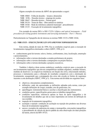 TOPOGRAFIA                                                                                  32

       Alguns exemplos de normas da ABNT são apresentados a seguir:

           NBR 10068 – Folha de desenho – leiaute e dimensões
           NBR 8196 - Desenho técnico - emprego de escalas
           NBR 10647 – Desenho técnico – Norma geral
           NBR 10124 – Trena de fibra – fibra natural ou sintética
           NBR 14166 – Rede de referência cadastral municipal - procedimento
           NBR 13133 – Execução de levantamento topográfico

      Um exemplo de norma ISO é a ISO 17123-1 (Optics and optical instruments – Field
procedures for testing geodetic instruments and surveying instruments – Part 1: Theory).

Particularmente na Topografia são de interesse as normas NBR 13133 e NBR 14166.

4.2 - NBR 13133 – EXECUÇÃO DE LEVANTAMENTOS TOPOGRÁFICOS

       Esta norma, datada de maio de 1994, fixa as condições exigíveis para a execução de
levantamentos topográficos destinados a obter (ABNT, 1994, p.1):

• conhecimento geral do terreno: relevo, limites, confrontantes, área, localização, amarração
e posicionamento;
• informações sobre o terreno destinadas a estudos preliminares de projeto;
• informações sobre o terreno destinadas a anteprojetos ou projeto básicos;
• informações sobre o terreno destinadas a projetos executivos.

       Também é objetivo desta norma estabelecer condições exigíveis para a execução de
um levantamento topográfico que devem compatibilizar medidas angulares, medidas lineares,
medidas de desníveis e as respectivas tolerâncias em função dos erros, relacionando métodos,
processos e instrumentos para a obtenção de resultados compatíveis com a destinação do
levantamento, assegurando que a propagação dos erros não exceda os limites de segurança
inerentes a esta destinação (ABNT, 1994, p.1). Esta norma está dividida nos seguintes itens:

       •     objetivos e documentos complementares;
       •     definições: onde são apresentadas as definições adotadas pela norma, como por
             exemplo definições de croqui, exatidão, erro de graficismo, etc;
       •     aparelhagem: instrumental básico e auxiliar e classificação dos instrumentos;
       •     condições gerais: especificações gerais para os trabalhos topográficos;
       •     condições específicas: referem-se apenas às fases de apoio topográfico e de
             levantamento de detalhes que são as mais importantes em termos de definição de
             sua exatidão;
       •     inspeção do levantamento topográfico;
       •     aceitação e rejeição: condições de aceitação ou rejeição dos produtos nas diversas
             fases do levantamento topográfico.
       •     anexos: exemplos de cadernetas de campo e monografias, convenções topográficas
             e procedimento de cálculo de desvio padrão de uma observação em duas posições
             da luneta, através da DIN 18723;




                                  Luis A. K. Veiga/Maria A. Z. Zanetti/Pedro L. Faggion
 