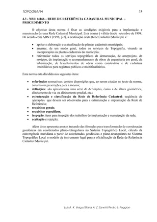 TOPOGRAFIA                                                                               33

4.3 - NBR 14166 – REDE DE REFERÊNCIA CADASTRAL MUNICIPAL –
PROCEDIMENTO

       O objetivo desta norma é fixar as condições exigíveis para a implantação e
manutenção de uma Rede Cadastral Municipal. Esta norma é válida desde setembro de 1998.
De acordo com ABNT (1998, p.2), a destinação desta Rede Cadastral Municipal é:

       •   apoiar e elaboração e a atualização de plantas cadastrais municipais;
       •   amarrar, de um modo geral, todos os serviços de Topografia, visando as
           incorporações às plantas cadastrais do município;
       •   referenciar todos os serviços topográficos de demarcação, de anteprojeto, de
           projetos, de implantação e acompanhamento de obras de engenharia em geral, de
           urbanização, de levantamentos de obras como construídas e de cadastros
           imobiliários para registros públicos e multifinalitários.

Esta norma está dividida nos seguintes itens:

   •   referências normativas: contém disposições que, ao serem citadas no texto da norma,
       constituem prescrições para a mesma;
   •   definições: são apresentadas uma série de definições, como a de altura geométrica,
       alinhamento de via ou alinhamento predial, etc.;
   •   estruturação e classificação da Rede de Referência Cadastral: seqüência de
       operações que devem ser observadas para a estruturação e implantação da Rede de
       Referência;
   •   requisitos gerais;
   •   requisitos específicos;
   •   inspeção: itens para inspeção dos trabalhos de implantação e manutenção da rede;
   •   aceitação e rejeição;

       Além disto apresenta anexos tratando das fórmulas para transformação de coordenadas
geodésicas em coordenadas plano-retangulares no Sistema Topográfico Local, cálculo da
convergência meridiana a partir de coordenadas geodésicas e plano-retangulares no Sistema
Topográfico Local e modelo de instrumento legal para a oficialização da Rede de Referência
Cadastral Municipal.




                                 Luis A. K. Veiga/Maria A. Z. Zanetti/Pedro L. Faggion
 