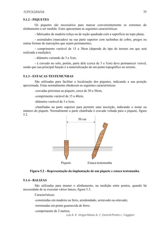 TOPOGRAFIA                                                                                35

5.1.2 - PIQUETES
        Os piquetes são necessários para marcar convenientemente os extremos do
alinhamento a ser medido. Estes apresentam as seguintes características:
        - fabricados de madeira roliça ou de seção quadrada com a superfície no topo plana;
         - assinalados (marcados) na sua parte superior com tachinhas de cobre, pregos ou
outras formas de marcações que sejam permanentes;
         - comprimento variável de 15 a 30cm (depende do tipo de terreno em que será
realizada a medição);
        - diâmetro variando de 3 a 5cm;
        - é cravado no solo, porém, parte dele (cerca de 3 a 5cm) deve permanecer visível,
sendo que sua principal função é a materialização de um ponto topográfico no terreno.

5.1.3 - ESTACAS TESTEMUNHAS
       São utilizadas para facilitar a localização dos piquetes, indicando a sua posição
aproximada. Estas normalmente obedecem as seguintes características:
        -cravadas próximas ao piquete, cerca de 30 a 50cm;
        -comprimento variável de 15 a 40cm;
        -diâmetro variável de 3 a 5cm;
       -chanfradas na parte superior para permitir uma inscrição, indicando o nome ou
número do piquete. Normalmente a parte chanfrada é cravada voltada para o piquete, figura
5.2.
                                      50 cm




                           Piquete             Estaca testemunha

    Figura 5.2 - Representação da implantação de um piquete e estaca testemunha.

5.1.4 - BALIZAS
        São utilizadas para manter o alinhamento, na medição entre pontos, quando há
necessidade de se executar vários lances, figura 5.3.
        Características:
        -construídas em madeira ou ferro, arredondado, sextavado ou oitavado;
        -terminadas em ponta guarnecida de ferro;
        -comprimento de 2 metros;
                               Luis A. K. Veiga/Maria A. Z. Zanetti/Pedro L. Faggion
 