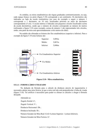 TOPOGRAFIA                                                                                   40



        As estádias, ou miras estadimétricas são réguas graduadas centimetricamente, ou seja,
cada espaço branco ou preto (figura 5.10) corresponde a um centímetro. Os decímetros são
indicados ao lado da escala centimétrica (no caso do exemplo a seguir o número 1
corresponde a 1 decímetro, ou 10 cm), localizados próximo ao meio do decímetro
correspondente (5 cm). A escala métrica é indicada com pequenos círculos localizados acima
da escala decimétrica, sendo que o número de círculos corresponde ao número de metros
(utilizando a figura 5.10 como exemplo, acima do número 1 são representados três círculos,
então, esta parte da mira está aproximadamente a três metros do chão).
      Na estádia são efetuadas as leituras dos fios estadimétricos (superior e inferior). Para o
exemplo da figura 5.10 estas leituras são:
                                      Superior:      3,095m
                                      Médio:         3,067m
                                      Inferior:      3,040m



                                  Fio Estadimétrico Superior


                                       Fio Médio




                                    Fio Estadimétrico Inferior


                               Figura 5.10 - Mira estadimétrica.

5.5.1.1 - FORMULÁRIO UTILIZADO
         Na dedução da fórmula para o cálculo da distância através de taqueometria é
necessário adotar uma mira fictícia, já que a mira real não está perpendicular à linha de visada
(figura 5.10). Tal artifício é necessário para poder se efetuar os cálculos e chegar à fórmula
desejada.
        Adotando-se:
        Ângulo Zenital: Z ;
        Ângulo Vertical: V ;
        Distância Horizontal: Dh ;
        Distância Inclinada: Di ;
        Número Gerador da Mira Real: G (G=Leitura Superior - Leitura Inferior);
        Número Gerador da Mira Fictícia: G’.




                                  Luis A. K. Veiga/Maria A. Z. Zanetti/Pedro L. Faggion
 