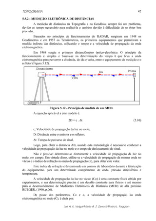 TOPOGRAFIA                                                                                 42

5.5.2 - MEDIÇÃO ELETRÔNICA DE DISTÂNCIAS
         A medição de distâncias na Topografia e na Geodésia, sempre foi um problema,
devido ao tempo necessário para realizá-la e também devido à dificuldade de se obter boa
precisão.
        Baseados no princípio de funcionamento do RADAR, surgiram em 1948 os
Geodímetros e em 1957 os Telurômetros, os primeiros equipamentos que permitiram a
medida indireta das distâncias, utilizando o tempo e a velocidade de propagação da onda
eletromagnética.
          Em 1968 surgiu o primeiro distanciômetro óptico-eletrônico. O princípio de
funcionamento é simples e baseia-se na determinação do tempo t que leva a onda
eletromagnética para percorrer a distância, de ida e volta, entre o equipamento de medição e o
refletor (Figura 5.12).




                      Figura 5.12 - Princípio de medida de um MED.
        A equação aplicável a este modelo é:

                                    2D = c . Δt                                         (5.10)

        c: Velocidade de propagação da luz no meio;
        D: Distância entre o emissor e o refletor;
        Δt: Tempo de percurso do sinal.
        Logo, para obter a distância AB, usando esta metodologia é necessário conhecer a
velocidade de propagação da luz no meio e o tempo de deslocamento do sinal.
        Não é possível determinar-se diretamente a velocidade de propagação da luz no
meio, em campo. Em virtude disso, utiliza-se a velocidade de propagação da mesma onda no
vácuo e o índice de refração no meio de propagação (n), para obter este valor.
        Este índice de refração é determinado em ensaios de laboratório durante a fabricação
do equipamento, para um determinado comprimento de onda, pressão atmosférica e
temperatura.
        A velocidade de propagação da luz no vácuo (Co) é uma constante física obtida por
experimentos, e sua determinação precisa é um desafio constante para físicos e até mesmo
para o desenvolvimento de Medidores Eletrônicos de Distância (MED) de alta precisão
RÜEGER, (1990, p.06).
        De posse dos parâmetros, Co e n, a velocidade de propagação da onda
eletromagnética no meio (C), é dada por:

                                Luis A. K. Veiga/Maria A. Z. Zanetti/Pedro L. Faggion
 