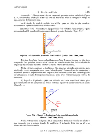 TOPOGRAFIA                                                                                  45

                             D = Co . (ϕ2 - ϕ1) / 4πfn                                   (5.23)
         A equação (5.23) apresenta a forma encontrada para determinar a distância (figura
5.14), considerando a variação da fase do sinal de medida ao invés da variação do tempo de
deslocamento deste mesmo sinal.
         A devolução do sinal de medida, nos MEDs, pode ser feita de três maneiras:
reflexão total, superfície especular e reflexão difusa.
       a) Reflexão Total - Utilizado por equipamentos com portadora Infravermelho, e para
portadoras LASER quando utilizadas para medidas de grandes distâncias (figura 5.15)


                                             Raio
                                           Incidente


                                                 Raio
                                                Refletido




                                           Prisma de Reflexão Total


       Figura 5.15 - Modelo de prisma de reflexão total. (Fonte: FAGGION,1999).

        Este tipo de refletor é mais conhecido como refletor de canto, formado por três faces
ortogonais. Sua principal característica consiste na devolução do sinal independendo do
ângulo de incidência ao incidir no refletor. O mesmo retorna paralelamente.
          Nesta estrutura encaixam-se também as fitas adesivas utilizadas em rodovias para
sinalização, conhecidas popularmente como “olhos-de-gato”. Estes modelos são econômicos e
eficientes, porém só proporcionam boas respostas para distâncias curtas. Tais sistemas podem
ser utilizados na locação de máquinas industriais e como alvos permanentes para controle de
estruturas.
         b) Superfície Espelhada - pode ser utilizado em casos específicos, como para
posicionamento em três dimensões de pontos onde não é possível realizar uma visada direta
(figura 5.16).

                                                  Raio
                                                Incidente
                                            =




                                                             Raio
                                           =                Refletido



                                                  Superfíçie
                                                  Espelhada
                                    Alvo
              Figura 5.16 - Alvo de reflexão através de superfície espelhada.
                               (Fonte : FAGGION, 1999).
         Como pode ser visto na figura 5.16, a característica deste alvo consiste em refletir o
raio incidente com o mesmo ângulo de incidência. A aplicação deste tipo de alvo na
distanciometria é muito restrita.

                                 Luis A. K. Veiga/Maria A. Z. Zanetti/Pedro L. Faggion
 