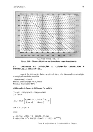 TOPOGRAFIA                                                                                 48




                                  Fonte: WILD TC2002, 1994. p 113
          Figura 5.18 – Ábaco utilizado para a obtenção da correção ambiental.

5.6 - EXEMPLOS DA OBTENÇÃO                             DA    CORREÇÃO       UTILIZANDO     A
FORMULAÇÃO APRESENTADA

          A partir das informações dadas a seguir, calcular o valor da correção meteorológica
a ser aplicada na distância medida.
Temperatura (t) = 25,0 0C
Pressão Atmosférica (p) = 920,0 mbar
Umidade Relativa (h) =56 %

a) Obtenção da Correção Utilizando Formulário

X = ((7,5 • 25,0) / (237,3 + 25,0)) + 0,7857
X = 1,5005

              ⎡ 0,29065 ⋅ P 4,126 ⋅10 −4 ⋅ h       ⎤
ΔD1 = 281,8 − ⎢              −               ⋅10 x ⎥
              ⎣ (1 + α ⋅ t )   (1 + α ⋅ t )        ⎦

ΔD1 = 281,8 – [a – b]

onde:

a = ( 0,29065 x 920,0 / ( 1 + 0,00421 x 25,0 ) )
b = ( ( 4,126 x 10 –4 x 56 ) / ( 1 + 0,00421 x 25,0 ) ) x 10 1,5005 ]

                                   Luis A. K. Veiga/Maria A. Z. Zanetti/Pedro L. Faggion
 