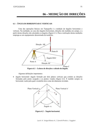 TOPOGRAFIA                                                                                   51



                                         06 - MEDIÇÃO DE DIREÇÕES

6.1 – ÂNGULOS HORIZONTAIS E VERTICAIS

        Uma das operações básicas em Topografia é a medição de ângulos horizontais e
verticais. Na realidade, no caso dos ângulos horizontais, direções são medidas em campo, e a
partir destas direções são calculados os ângulos (figura 6.1). Para a realização destas medições
emprega-se um equipamento denominado de teodolito.




                               Direção AB


                                                     Ponto B


                                              Ângulo BAC
                       Ponto A
                                       Direção AC
                                                                  Ponto C
                   Figura 6.1 – Leitura de direções e cálculo do ângulo.

       Algumas definições importantes:
•   ângulo horizontal: ângulo formado por dois planos verticais que contém as direções
    formadas pelo ponto ocupado e os pontos visados (figura 6.2). É medido sempre na
    horizontal, razão pela qual o teodolito deve estar devidamente nivelado.



                    Plano Vertical π                       Plano Vertical π’
                                                O
                                   A
                                                          B



                               C                               D
                                          Ângulo α

                              Figura 6.2 – Ângulo horizontal.



                                 Luis A. K. Veiga/Maria A. Z. Zanetti/Pedro L. Faggion
 