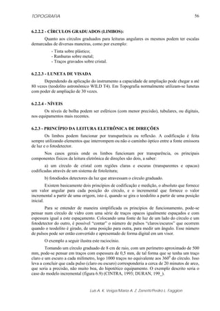 TOPOGRAFIA                                                                                 56


6.2.2.2 - CÍRCULOS GRADUADOS (LIMBOS):
      Quanto aos círculos graduados para leituras angulares os mesmos podem ter escalas
demarcadas de diversas maneiras, como por exemplo:
           - Tinta sobre plástico;
           - Ranhuras sobre metal;
           - Traços gravados sobre cristal.

6.2.2.3 - LUNETA DE VISADA
       Dependendo da aplicação do instrumento a capacidade de ampliação pode chegar a até
80 vezes (teodolito astronômico WILD T4). Em Topografia normalmente utilizam-se lunetas
com poder de ampliação de 30 vezes.

6.2.2.4 - NÍVEIS
       Os níveis de bolha podem ser esféricos (com menor precisão), tubulares, ou digitais,
nos equipamentos mais recentes.

6.2.3 - PRINCÍPIO DA LEITURA ELETRÔNICA DE DIREÇÕES
        Os limbos podem funcionar por transparência ou reflexão. A codificação é feita
sempre utilizando elementos que interrompem ou não o caminho óptico entre a fonte emissora
de luz e o fotodetector.
     Nos casos gerais onde os limbos funcionam por transparência, os principais
componentes físicos da leitura eletrônica de direções são dois, a saber:
       a) um círculo de cristal com regiões claras e escuras (transparentes e opacas)
codificadas através de um sistema de fotoleitura;
       b) fotodiodos detectores da luz que atravessam o círculo graduado.
         Existem basicamente dois princípios de codificação e medição, o absoluto que fornece
um valor angular para cada posição do círculo, e o incremental que fornece o valor
incremental a partir de uma origem, isto é, quando se gira o teodolito a partir de uma posição
inicial.
       Para se entender de maneira simplificada os princípios de funcionamento, pode-se
pensar num círculo de vidro com uma série de traços opacos igualmente espaçados e com
espessura igual a este espaçamento. Colocando uma fonte de luz de um lado do círculo e um
fotodetector do outro, é possível “contar” o número de pulsos “claros/escuros” que ocorrem
quando o teodolito é girado, de uma posição para outra, para medir um ângulo. Esse número
de pulsos pode ser então convertido e apresentado de forma digital em um visor.
       O exemplo a seguir ilustra este raciocínio.
        Tomando um círculo graduado de 8 cm de raio, com um perímetro aproximado de 500
mm, pode-se pensar em traços com espessura de 0,5 mm, de tal forma que se tenha um traço
claro e um escuro a cada milímetro, logo 1000 traços no equivalente aos 3600 do círculo. Isso
leva a concluir que cada pulso (claro ou escuro) corresponderia a cerca de 20 minutos de arco,
que seria a precisão, não muito boa, do hipotético equipamento. O exemplo descrito seria o
caso do modelo incremental (figura 6.9) (CINTRA, 1993; DURAN, 199_).


                                 Luis A. K. Veiga/Maria A. Z. Zanetti/Pedro L. Faggion
 