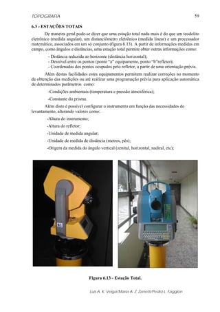 TOPOGRAFIA                                                                                59

6.3 - ESTAÇÕES TOTAIS
        De maneira geral pode-se dizer que uma estação total nada mais é do que um teodolito
eletrônico (medida angular), um distanciômetro eletrônico (medida linear) e um processador
matemático, associados em um só conjunto (figura 6.13). A partir de informações medidas em
campo, como ângulos e distâncias, uma estação total permite obter outras informações como:
         - Distância reduzida ao horizonte (distância horizontal);
         - Desnível entre os pontos (ponto “a” equipamento, ponto “b”refletor);
         - Coordenadas dos pontos ocupados pelo refletor, a partir de uma orientação prévia.
       Além destas facilidades estes equipamentos permitem realizar correções no momento
da obtenção das medições ou até realizar uma programação prévia para aplicação automática
de determinados parâmetros como:
         -Condições ambientais (temperatura e pressão atmosférica);
         -Constante do prisma.
       Além disto é possível configurar o instrumento em função das necessidades do
levantamento, alterando valores como:
        -Altura do instrumento;
        -Altura do refletor;
        -Unidade de medida angular;
        -Unidade de medida de distância (metros, pés);
        -Origem da medida do ângulo vertical (zenital, horizontal, nadiral, etc);




                                  Figura 6.13 - Estação Total.


                                  Luis A. K. Veiga/Maria A. Z. Zanetti/Pedro L. Faggion
 