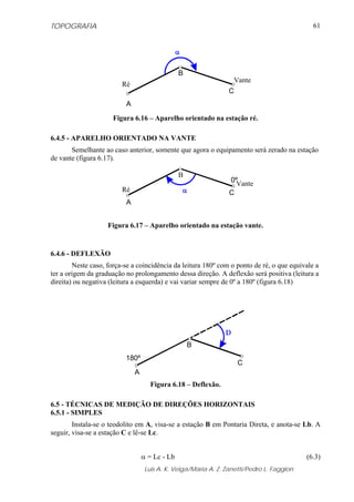 TOPOGRAFIA                                                                                   61




                                                B
                                                                  Vante
                         Ré
                                                                 C
                          A

                      Figura 6.16 – Aparelho orientado na estação ré.

6.4.5 - APARELHO ORIENTADO NA VANTE
       Semelhante ao caso anterior, somente que agora o equipamento será zerado na estação
de vante (figura 6.17).

                                                B
                                                                 0ºVante
                         Ré                                      C
                          A


                    Figura 6.17 – Aparelho orientado na estação vante.


6.4.6 - DEFLEXÃO
        Neste caso, força-se a coincidência da leitura 180º com o ponto de ré, o que equivale a
ter a origem da graduação no prolongamento dessa direção. A deflexão será positiva (leitura a
direita) ou negativa (leitura a esquerda) e vai variar sempre de 0º a 180º (figura 6.18)




                                                    B
                          180º
                                                                     C
                              A
                                     Figura 6.18 – Deflexão.

6.5 - TÉCNICAS DE MEDIÇÃO DE DIREÇÕES HORIZONTAIS
6.5.1 - SIMPLES
        Instala-se o teodolito em A, visa-se a estação B em Pontaria Direta, e anota-se Lb. A
seguir, visa-se a estação C e lê-se Lc.


                                  α = Lc - Lb                                              (6.3)
                                   Luis A. K. Veiga/Maria A. Z. Zanetti/Pedro L. Faggion
 