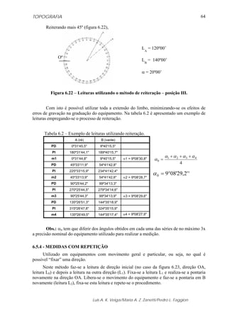 TOPOGRAFIA                                                                                            64

       Reiterando mais 45º (figura 6.22),



                                                                 LA = 120º00’
                Oº
                                                                 LB = 140º00’

                                                                 α = 20º00’



          Figura 6.22 – Leituras utilizando o método de reiteração – posição III.


        Com isto é possível utilizar toda a extensão do limbo, minimizando-se os efeitos de
erros de gravação na graduação do equipamento. Na tabela 6.2 é apresentado um exemplo de
leituras empregando-se o processo de reiteração.


      Tabela 6.2 – Exemplo de leituras utilizando reiteração.
                        A (ré)          B (vante)
          PD          0º31'45,5"        9º40'15,5"
           PI        180º31'44,1"      189º40'15,7"
                                                                               α1 + α 2 + α 3 + α 4
          m1          0º31'44,8"        9º40'15,5"    α1 = 9º08'30,8"   α0 =
          PD         45º33'11,9"       54º41'42,8"
                                                                                        4

                                                                        α 0 = 9°08'29,2' '
           PI        225º33'15,9"      234º41'42,4"
          m2         45º33'13,9"       54º41'42,6"    α2 = 9º08'28,7"
          PD         90º25'44,2"       99º34'13,3"
           PI        270º25'44,5"      279º34'14,6"
          m3         90º25'44,3"       99º34'13,9"    α3 = 9º08'29,6"
          PD         135º26'51,3"      144º35'18,9"
           PI        315º26'47,8"      324º35'15,9"
          m4         135º26'49,5"      144º35'17,4"   α4 = 9º08'27,9"



        Obs.: αn tem que diferir dos ângulos obtidos em cada uma das séries de no máximo 3x
a precisão nominal do equipamento utilizado para realizar a medição.

6.5.4 - MEDIDAS COM REPETIÇÃO
     Utilizado em equipamentos com movimento geral e particular, ou seja, no qual é
possível “fixar” uma direção.
      Neste método faz-se a leitura de direção inicial (no caso da figura 6.23, direção OA,
leitura L0) e depois a leitura na outra direção (L1). Fixa-se a leitura L1 e realiza-se a pontaria
novamente na direção OA. Libera-se o movimento do equipamento e faz-se a pontaria em B
novamente (leitura L2), fixa-se esta leitura e repete-se o procedimento.


                                    Luis A. K. Veiga/Maria A. Z. Zanetti/Pedro L. Faggion
 