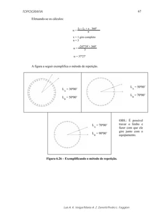 TOPOGRAFIA                                                                                67

    Efetuando-se os cálculos:


                                          Lf - Li + x . 360º
                                    α=              n
                                    x = 1 giro completo
                                    n=3

                                          -247º39' + 360º
                                    α=
                                              3

                                     α = 37º27'


    A figura a seguir exemplifica o método de repetição.




                                                                                     LA = 50º00’
                            LA = 30º00’
                                                                                     LB = 70º00’
                            LB = 50º00’




                                                                         OBS.: É possível
                                                       LA = 70º00’       travar o limbo e
                                                                         fazer com que ele
                                                                         gire junto com o
                                                       LB = 90º00’
                                                                         equipamento.




               Figura 6.26 – Exemplificando o método de repetição.




                             Luis A. K. Veiga/Maria A. Z. Zanetti/Pedro L. Faggion
 