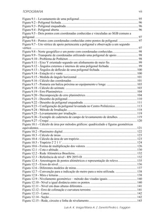 TOPOGRAFIA                                                                                                                                    vii

Figura 9.1 - Levantamento de uma poligonal........................................................................... 95
Figura 9.2 - Poligonal fechada.................................................................................................. 96
Figura 9.3 - Poligonal enquadrada............................................................................................96
Figura 9.4 - Poligonal aberta. ................................................................................................... 96
Figura 9.5 - Dois pontos com coordenadas conhecidas e vinculadas ao SGB comuns a
poligonal. .................................................................................................................................. 97
Figura 9.6 - Pontos com coordenadas conhecidas entre pontos da poligonal. ......................... 97
Figura 9.7 - Um vértice de apoio pertencente a poligonal e observação a um segundo
vértice. ...................................................................................................................................... 97
Figura 9.8 - Norte geográfico e um ponto com coordenadas conhecidas.................................98
Figura 9.9 - Transporte de coordenadas utilizando uma poligonal de apoio............................ 98
Figura 9.10 - Problema de Pothénot. ........................................................................................98
Figura 9.11 - Eixo Y orientado segundo um alinhamento de meio fio. ................................... 99
Figura 9.12 - Ângulos externos e internos de uma poligonal fechada. ....................................99
Figura 9.13 - Ângulos de deflexão de uma poligonal fechada. .............................................. 100
Figura 9.14 - Estação ré e vante. ............................................................................................ 100
Figura 9.15 - Medida do ângulo horizontal. ........................................................................... 101
Figura 9.16 - Cálculo das coordenadas................................................................................... 101
Figura 9.17 - Pontaria em baliza próxima ao equipamento e longe. ...................................... 103
Figura 9.18 - Cálculo do azimute. .......................................................................................... 103
Figura 9.19 - Erro Planimétrico.............................................................................................. 104
Figura 9.20 - Decomposição do erro planimétrico. ................................................................104
Figura 9.21 - Desenho da poligonal........................................................................................ 110
Figura 9.22 - Desenho da poligonal enquadrada. ...................................................................111
Figura 9.23 - Configuração da poligonal levantada no Centro Politécnico............................ 113
Figura 9.24 - Método de Irradiação. ....................................................................................... 118
Figura 9.25 - Levantamento por irradiação. ...........................................................................119
Figura 9.26 - Exemplo de caderneta de campo de levantamento de detalhes. .......................119
Figura 9.27 - Croqui ............................................................................................................... 120
Figura 10.1 - Cálculo de área por métodos gráficos: quadriculado e figuras geométricas
equivalentes. ........................................................................................................................... 121
Figura 10.2 - Planímetro digital..............................................................................................122
Figura 10.3 - Cálculo de áreas ................................................................................................ 123
Figura 10.4 - Cálculo da área de um trapézio.........................................................................123
Figura 10.5 - Trapézio 2´2 1 1´............................................................................................... 124
Figura 10.6 - Forma de multiplicação dos valores. ................................................................126
Figura 12.1 - Cota e altitude. .................................................................................................. 130
Figura 12.2 - Rede Altimétrica Brasileira.. ............................................................................132
Figura 12.3 - Referência de nível - RN 2053-D. .................................................................... 132
Figura 12.4 - Amostragem de pontos altimétricos e representação do relevo........................ 135
Figura 12.5 - Eixos do nível. ..................................................................................................136
Figura 12.6 - Diferentes modelos de miras............................................................................. 137
Figura 12.7 - Convenção para a indicação do metro para a mira utilizada. ........................... 138
Figura 12.8 - Mira e leituras ................................................................................................... 138
Figura 12.9 - Nivelamento geométrico – método das visadas iguais. .................................... 140
Figura 12.10 - Nível a igual distância entre os pontos. .......................................................... 140
Figura 12.11 - Nível em duas alturas diferentes.....................................................................141
Figura 12.12 - Erro de colimação e curvatura terrestre. ......................................................... 141
Figura 12.13 - Lance............................................................................................................... 142
Figura 12.14 - Seção............................................................................................................... 142
Figura 12.15 - Rede, circuito e linha de nivelamento............................................................. 143

                                                  Luis A. K. Veiga/Maria A. Z. Zanetti/Pedro L. Faggion
 