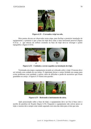 TOPOGRAFIA                                                                                 70




                         Figura 6.31 – Cravando o tripé no solo.

       Dois pontos devem ser observados nesta etapa, para facilitar a posterior instalação do
equipamento: o primeiro é que a base do tripé deve estar o mais horizontal possível (figura
6.32-a) e que através do orifício existente na base do tripé deve-se enxergar o ponto
topográfico. (figura 6.32-b).




                              a)                             b)
             Figura 6.32 – Cuidados a serem seguidos na instalação do tripé.

        Terminada esta etapa o equipamento já pode ser colocado sobre o tripé. O mesmo deve
ser retirado com cuidado do seu estojo. É importante deixar o estojo fechado em campo para
evitar problemas com umidade e sujeira, além de dificultar a perda de acessórios que ficam
guardados no estojo. A figura 6.33 ilustra esta questão.




                     Figura 6.33 – Retirando o instrumento da caixa.

        Após posicionado sobre a base do tripé, o equipamento deve ser fixo à base com o
auxílio do parafuso de fixação (figura 6.34). Enquanto o equipamento não estiver preso ao
tripé, o mesmo deve sempre estar sendo segurado com uma das mãos para evitar que caia.




                                   Luis A. K. Veiga/Maria A. Z. Zanetti/Pedro L. Faggion
 
