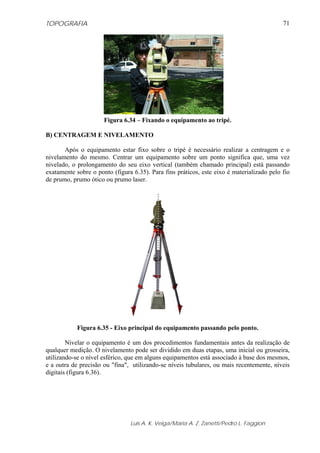 TOPOGRAFIA                                                                                 71




                      Figura 6.34 – Fixando o equipamento ao tripé.

B) CENTRAGEM E NIVELAMENTO

       Após o equipamento estar fixo sobre o tripé é necessário realizar a centragem e o
nivelamento do mesmo. Centrar um equipamento sobre um ponto significa que, uma vez
nivelado, o prolongamento do seu eixo vertical (também chamado principal) está passando
exatamente sobre o ponto (figura 6.35). Para fins práticos, este eixo é materializado pelo fio
de prumo, prumo ótico ou prumo laser.




            Figura 6.35 - Eixo principal do equipamento passando pelo ponto.

        Nivelar o equipamento é um dos procedimentos fundamentais antes da realização de
qualquer medição. O nivelamento pode ser dividido em duas etapas, uma inicial ou grosseira,
utilizando-se o nível esférico, que em alguns equipamentos está associado à base dos mesmos,
e a outra de precisão ou "fina", utilizando-se níveis tubulares, ou mais recentemente, níveis
digitais (figura 6.36).




                                Luis A. K. Veiga/Maria A. Z. Zanetti/Pedro L. Faggion
 
