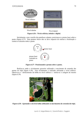 TOPOGRAFIA                                                                                 72




                   Nível esférico




                      Nível tubular                   Nível digital
                      Figura 6.36 – Níveis esférico, tubular e digital.

        Inicialmente, com o auxílio dos parafusos calantes, posiciona-se o prumo laser sobre o
ponto (figura 6.37). Para prumos óticos não se deve esquecer de realizar a focalização e
centrar os retículos sobre o ponto.



                                              prumo laser



                         prumo laser
                         centrado no
                         ponto

                    Figura 6.37 - Posicionando o prumo sobre o ponto.

        Realiza-se então o nivelamento grosseiro utilizando o movimento de extensão das
pernas do tripé (figura 6.38). Este nivelamento é realizado utilizando o nível esférico.
Observa-se o deslocamento da bolha no nível esférico e realiza-se o calagem do mesmo
(figura 6.39).




Figura 6.38 - Ajustando o nível de bolha utilizando os movimentos de extensão do tripé.



                                Luis A. K. Veiga/Maria A. Z. Zanetti/Pedro L. Faggion
 