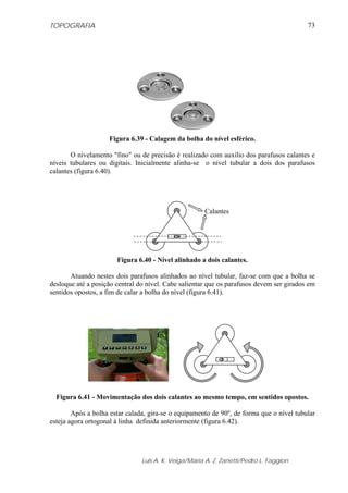 TOPOGRAFIA                                                                                73




                    Figura 6.39 - Calagem da bolha do nível esférico.

       O nivelamento "fino" ou de precisão é realizado com auxílio dos parafusos calantes e
níveis tubulares ou digitais. Inicialmente alinha-se o nível tubular a dois dos parafusos
calantes (figura 6.40).




                                                      Calantes




                       Figura 6.40 - Nível alinhado a dois calantes.

       Atuando nestes dois parafusos alinhados ao nível tubular, faz-se com que a bolha se
desloque até a posição central do nível. Cabe salientar que os parafusos devem ser girados em
sentidos opostos, a fim de calar a bolha do nível (figura 6.41).




  Figura 6.41 - Movimentação dos dois calantes ao mesmo tempo, em sentidos opostos.

        Após a bolha estar calada, gira-se o equipamento de 90º, de forma que o nível tubular
esteja agora ortogonal à linha definida anteriormente (figura 6.42).




                                Luis A. K. Veiga/Maria A. Z. Zanetti/Pedro L. Faggion
 