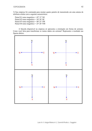 TOPOGRAFIA                                                                                82

3) Sua empresa foi contratada para montar quatro painéis de transmissão em uma antena de
telefonia celular com a seguinte característica:
  Painel 01 rumo magnético = 45º 15’ NE
  Painel 02 rumo magnético = 24º 30’ SE
  Painel 03 rumo magnético = 40º 25’ SW
  Painel 04 rumo magnético = 25º 20’ NW

        A bússola disponível na empresa só apresenta a orientação em forma de azimute.
Como você faria para transformar os rumos dados em azimute? Represente o resultado nas
figuras abaixo.



                      N                                             N




       W                             E             W                                  E




                      S                                             S




                      N                                             N




       W                              E            W                                  E




                       S                                             S




                              Luis A. K. Veiga/Maria A. Z. Zanetti/Pedro L. Faggion
 