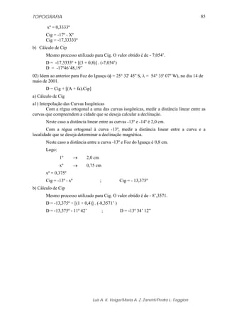 TOPOGRAFIA                                                                                  85

        xº = 0,3333º
       Cig = -17º - Xº
       Cig = -17,33333º
b) Cálculo de Cip
       Mesmo processo utilizado para Cig. O valor obtido é de - 7,054’.
       D = -17,3333º + [(3 + 0,8)] . (-7,054’)
       D = -17º46’48,19”
02) Idem ao anterior para Foz do Iguaçu (φ = 25° 32' 45'' S, λ = 54° 35' 07'' W), no dia 14 de
maio de 2001.
       D = Cig + [(A + fa).Cip]
a) Cálculo de Cig
a1) Interpolação das Curvas Isogônicas
        Com a régua ortogonal a uma das curvas isogônicas, medir a distância linear entre as
curvas que compreendem a cidade que se deseja calcular a declinação.
       Neste caso a distância linear entre as curvas -13º e -14º é 2,0 cm.
        Com a régua ortogonal à curva -13º, medir a distância linear entre a curva e a
localidade que se deseja determinar a declinação magnética.
       Neste caso a distância entre a curva -13º e Foz do Iguaçu é 0,8 cm.
       Logo:
               1º        →   2,0 cm
               xº        →   0,75 cm
       xº = 0,375º
       Cig = -13º - xº                ;           Cig = - 13,375º
b) Cálculo de Cip
       Mesmo processo utilizado para Cig. O valor obtido é de - 8’,3571.
       D = -13,375º + [(1 + 0,4)] . (-8,3571’ )
       D = -13,375º - 11º 42’             ;       D = -13º 34’ 12”




                                  Luis A. K. Veiga/Maria A. Z. Zanetti/Pedro L. Faggion
 