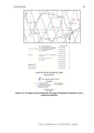 TOPOGRAFIA                                                                         86




 Figura 7.6 - Exemplo de apresentação de um mapa de Declinação Magnética com as
                               respectivas legendas.




                           Luis A. K. Veiga/Maria A. Z. Zanetti/Pedro L. Faggion
 