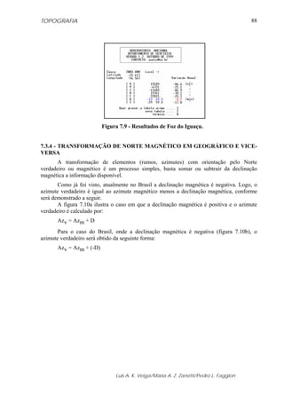 TOPOGRAFIA                                                                            88




                         Figura 7.9 - Resultados de Foz do Iguaçu.


7.3.4 - TRANSFORMAÇÃO DE NORTE MAGNÉTICO EM GEOGRÁFICO E VICE-
VERSA
       A transformação de elementos (rumos, azimutes) com orientação pelo Norte
verdadeiro ou magnético é um processo simples, basta somar ou subtrair da declinação
magnética a informação disponível.
       Como já foi visto, atualmente no Brasil a declinação magnética é negativa. Logo, o
azimute verdadeiro é igual ao azimute magnético menos a declinação magnética, conforme
será demonstrado a seguir.
       A figura 7.10a ilustra o caso em que a declinação magnética é positiva e o azimute
verdadeiro é calculado por:
      Azv = Azm + D
       Para o caso do Brasil, onde a declinação magnética é negativa (figura 7.10b), o
azimute verdadeiro será obtido da seguinte forma:
      Azv = Azm + (-D)




                              Luis A. K. Veiga/Maria A. Z. Zanetti/Pedro L. Faggion
 