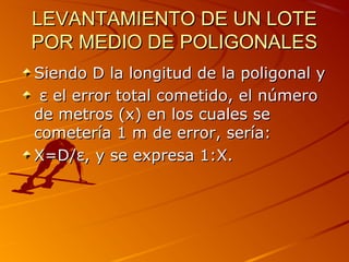 LEVANTAMIENTO DE UN LOTELEVANTAMIENTO DE UN LOTE
POR MEDIO DE POLIGONALESPOR MEDIO DE POLIGONALES
Siendo D la longitud de la poligonal ySiendo D la longitud de la poligonal y
εε el error total cometido, el númeroel error total cometido, el número
de metros (x) en los cuales sede metros (x) en los cuales se
cometería 1 m de error, sería:cometería 1 m de error, sería:
X=D/X=D/εε, y se expresa 1:X., y se expresa 1:X.
 