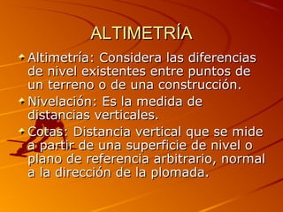 ALTIMETRÍAALTIMETRÍA
Altimetría: Considera las diferenciasAltimetría: Considera las diferencias
de nivel existentes entre puntos dede nivel existentes entre puntos de
un terreno o de una construcción.un terreno o de una construcción.
Nivelación: Es la medida deNivelación: Es la medida de
distancias verticales.distancias verticales.
Cotas: Distancia vertical que se mideCotas: Distancia vertical que se mide
a partir de una superficie de nivel oa partir de una superficie de nivel o
plano de referencia arbitrario, normalplano de referencia arbitrario, normal
a la dirección de la plomada.a la dirección de la plomada.
 