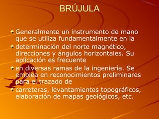 BRÚJULA
Generalmente un instrumento de mano
que se utiliza fundamentalmente en la
determinación del norte magnético,
direcciones y ángulos horizontales. Su
aplicación es frecuente
en diversas ramas de la ingeniería. Se
emplea en reconocimientos preliminares
para el trazado de
carreteras, levantamientos topográficos,
elaboración de mapas geológicos, etc.
 