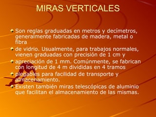 MIRAS VERTICALES
Son reglas graduadas en metros y decímetros,
generalmente fabricadas de madera, metal o
fibra
de vidrio. Usualmente, para trabajos normales,
vienen graduadas con precisión de 1 cm y
apreciación de 1 mm. Comúnmente, se fabrican
con longitud de 4 m divididas en 4 tramos
plegables para facilidad de transporte y
almacenamiento.
Existen también miras telescópicas de aluminio
que facilitan el almacenamiento de las mismas.
 